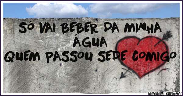 SÓ VAI BEBER DA MINHA ÁGUA 
QUEM PASSOU SEDE COMIGO