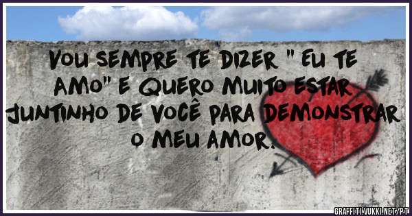 Vou sempre te dizer '' Eu te Amo'' e quero muito estar juntinho de você para demonstrar o meu amor.