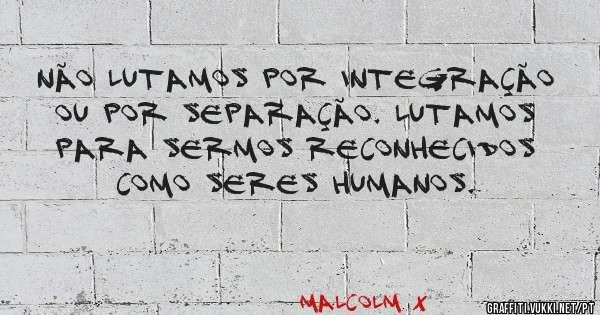 Não lutamos por integração ou por separação. Lutamos para sermos reconhecidos como seres humanos.