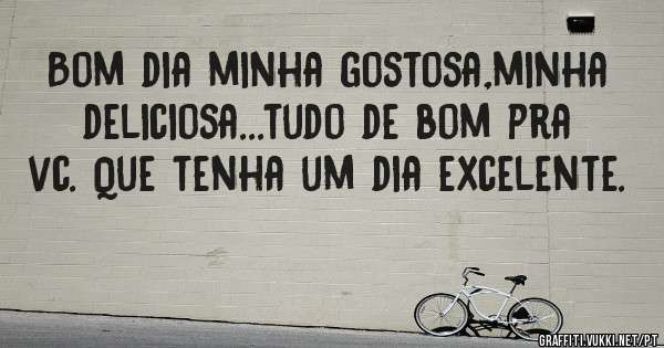 Bom dia minha gostosa,minha deliciosa...tudo de bom pra vc. Que tenha um dia excelente.