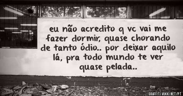 eu não acredito q vc vai me fazer dormir, quase chorando de tanto ódio.. por deixar aquilo lá, pra todo mundo te ver quase pelada..