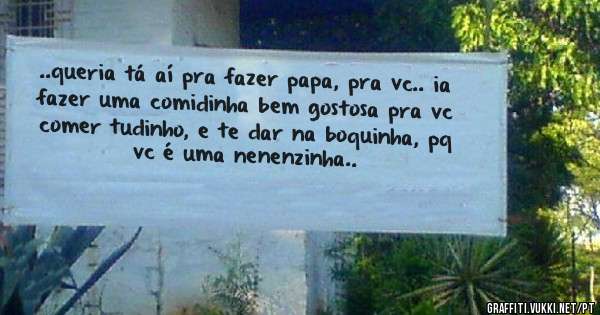 ..queria tá aí pra fazer papa, pra vc.. ia fazer uma comidinha bem gostosa pra vc comer tudinho, e te dar na boquinha, pq vc é uma nenenzinha..