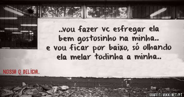 ..vou fazer vc esfregar ela bem gostosinho na minha.. e vou ficar por baixo, só olhando ela melar todinha a minha..