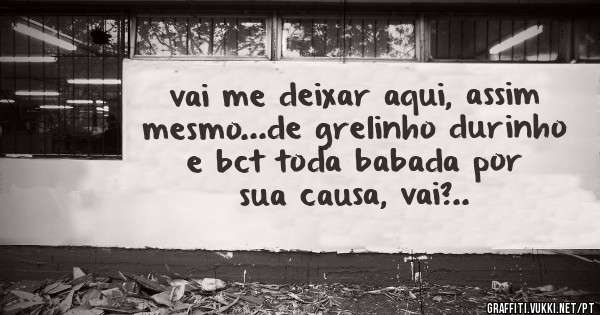 vai me deixar aqui, assim mesmo...de grelinho durinho e bct toda babada por sua causa, vai?..