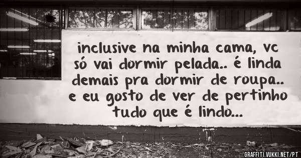 inclusive na minha cama, vc só vai dormir pelada.. é linda demais pra dormir de roupa.. e eu gosto de ver de pertinho tudo que é lindo...
