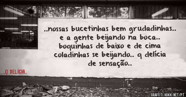 ..nossas bucetinhas bem grudadinhas.. e a gente beijando na boca.. boquinhas de baixo e de cima coladinhas se beijando.. q delícia de sensação..
