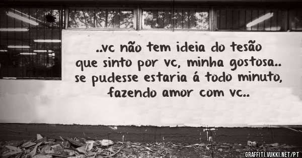 ..vc não tem ideia do tesão que sinto por vc, minha gostosa.. se pudesse estaria á todo minuto, fazendo amor com vc..