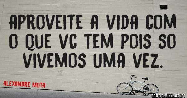 aproveite a vida com o que vc tem pois so vivemos uma vez.