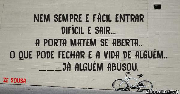 NEM SEMPRE E FÁCIL ENTRAR
DIFÍCIL E SAIR...
A PORTA MATEM SE ABERTA..
O QUE PODE FECHAR E A VIDA DE ALGUÉM..
___JÁ ALGUÉM ABUSOU.