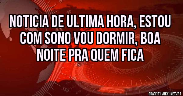 Noticia de ultima hora, estou com sono vou dormir, boa noite pra quem fica