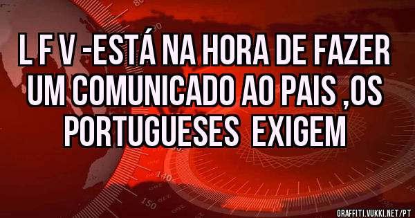 L F V -ESTÁ NA HORA DE FAZER UM COMUNICADO AO PAIS ,OS PORTUGUESES  EXIGEM