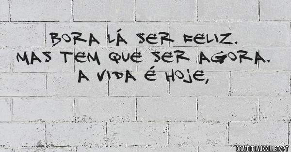 Bora lá ser feliz. Mas tem que ser agora. 
A vida é HOJE, 
