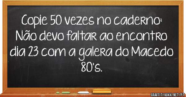 Copie 50 vezes no caderno:
Não devo faltar ao encontro dia 23 com a galera do Macedo 80's.