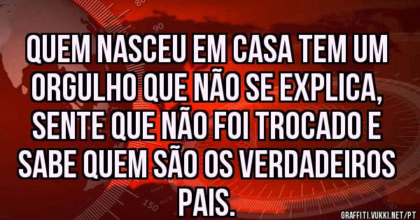 Quem nasceu em casa Tem um orgulho que não se explica, sente que não foi trocado e sabe quem são os verdadeiros pais.