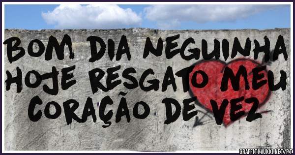 Bom dia neguinha hoje resgato meu coração de vez