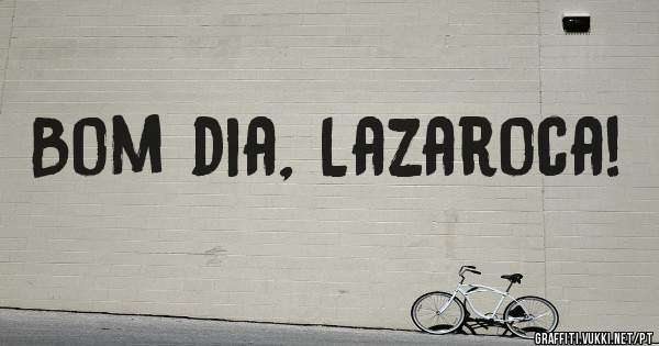 Bom dia, Lazaroca!