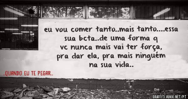 eu vou comer tanto..mais tanto....essa sua bcta..de uma forma q vc nunca mais vai ter força, pra dar ela, pra mais ninguém na sua vida..