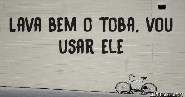 Lava bem o Toba, vou usar ele