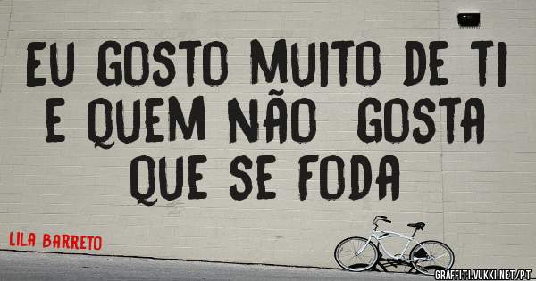 Eu gosto muito de ti e quem não  gosta que se Foda

