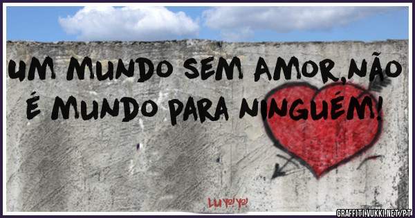 Um mundo sem Amor,não é mundo para ninguém!
