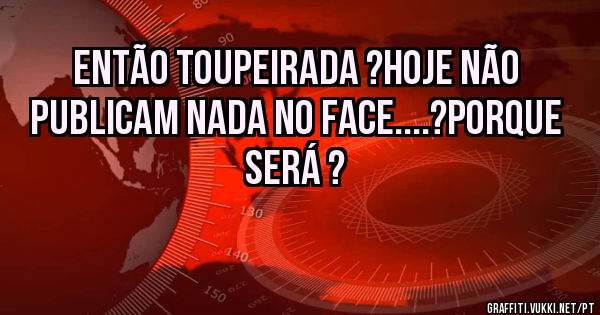 Então toupeirada ?Hoje não publicam nada no Face....?Porque será ?