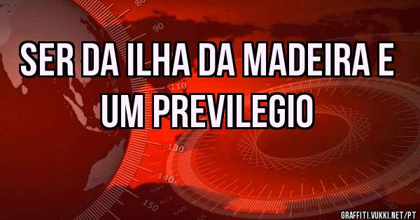 SER DA ILHA DA MADEIRA E UM PREVILEGIO