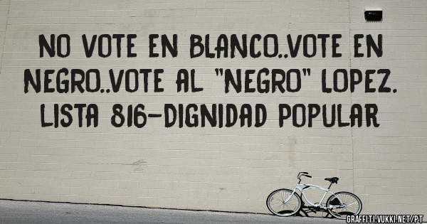 no vote en BLANCO..vote en NEGRO..vote al ''NEGRO'' LOPEZ. 
lista 816-Dignidad Popular