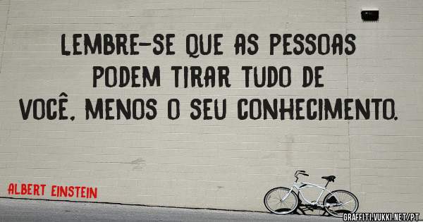 Lembre-se que as pessoas podem tirar tudo de você, menos o seu conhecimento.