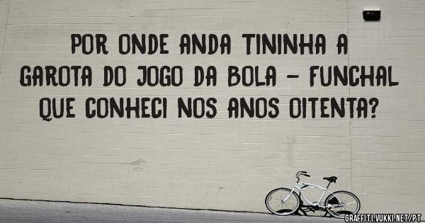  Por onde anda Tininha a garota do Jogo da Bola - Funchal que conheci nos anos oitenta?