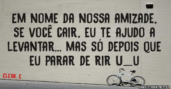 Em nome da nossa amizade, se você cair, eu te ajudo a levantar... mas só depois que eu parar de rir U_u 