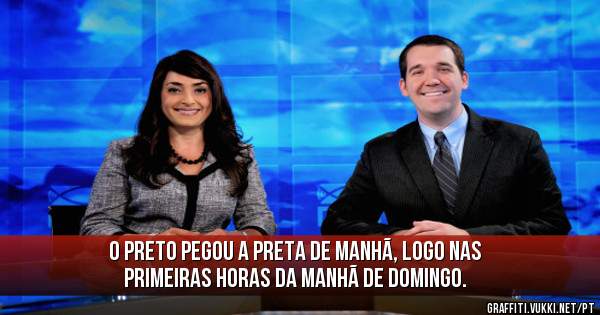 O preto pegou a preta de manhã, logo nas primeiras horas da manhã de domingo.