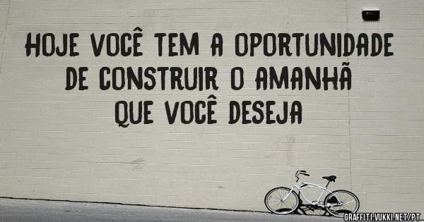 Hoje você tem a oportunidade de construir o amanhã que você deseja 