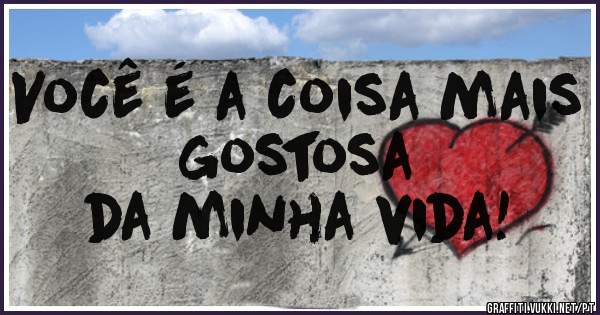 Você é a coisa mais gostosa
da minha vida!