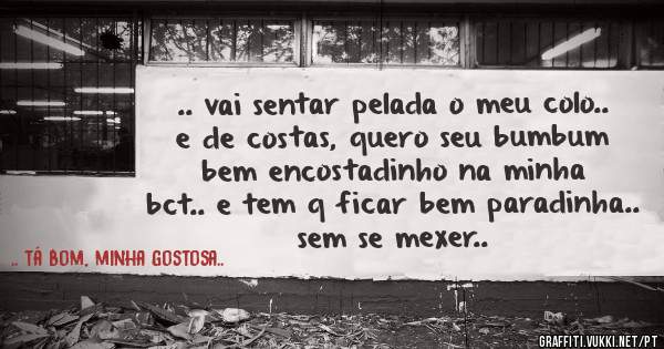 .. vai sentar pelada o meu colo.. e de costas, quero seu bumbum bem encostadinho na minha bct.. e tem q ficar bem paradinha.. sem se mexer..