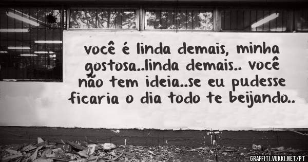 você é linda demais, minha gostosa..linda demais.. você não tem ideia..se eu pudesse ficaria o dia todo te beijando..