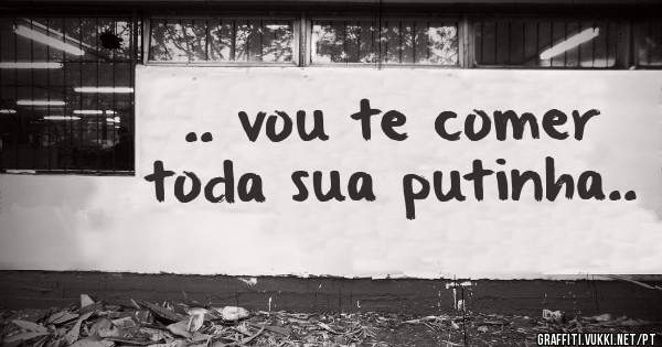 .. vou te comer toda sua putinha..