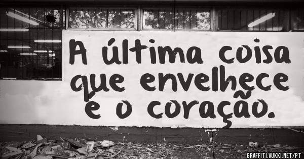 A última coisa que envelhece é o coração. 