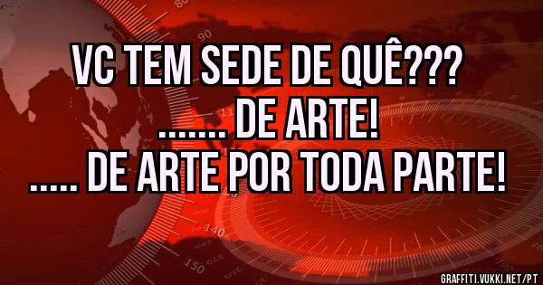  vc tem sede de quê???
                                  ....... de arte! ..... de arte por toda parte!