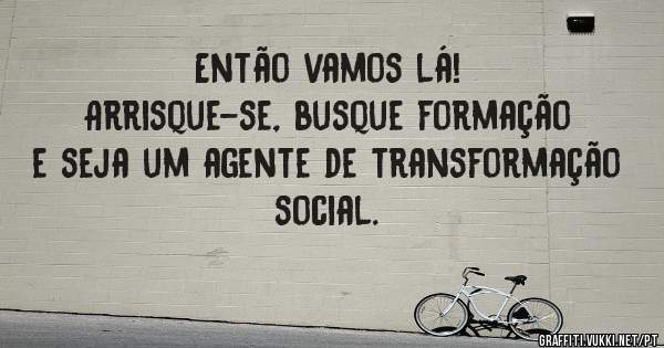 Então vamos lá! 
Arrisque-se, busque formação e seja um agente de transformação social.
