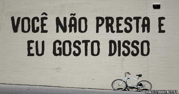 Você não presta e eu gosto disso