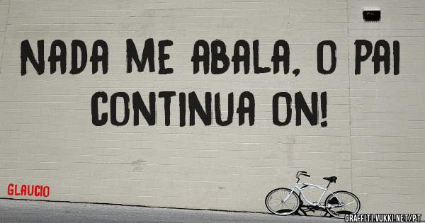Nada me abala, o pai continua on!