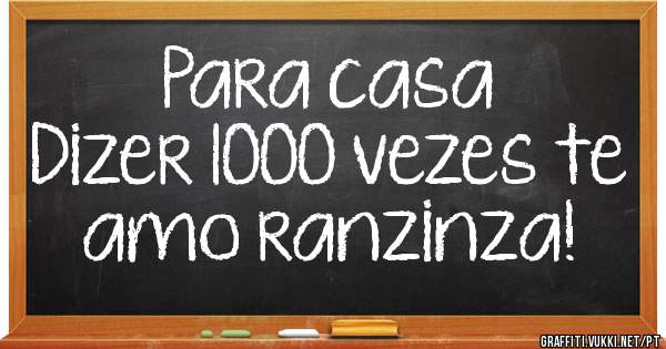Para casa 
Dizer 1000 vezes te amo ranzinza!