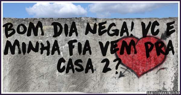 Bom dia nega! Vc e minha fia vem pra casa 2?