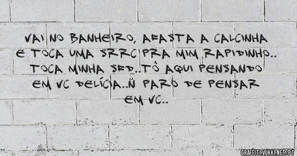 vai no banheiro, afasta a calcinha e toca uma srrc pra mim rapidinho.. toca minha sfd..tô aqui pensando em vc delícia..ñ paro de pensar em vc..
