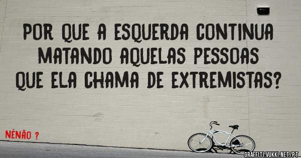 Por que a esquerda continua matando aquelas pessoas que ela chama de extremistas?
