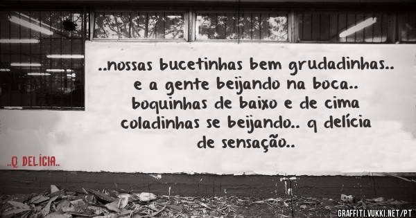 ..nossas bucetinhas bem grudadinhas.. e a gente beijando na boca.. boquinhas de baixo e de cima coladinhas se beijando.. q delícia de sensação..
