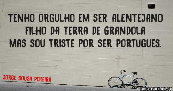 Tenho orgulho em ser ALENTEJANO Filho da terra de Grandola mas sou triste por ser Portugues.