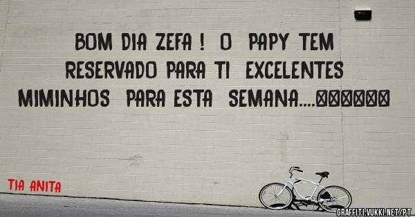 BOM DIA ZEFA !  O  PAPY TEM RESERVADO PARA Ti  EXCELENTES  MIMINHOS  PARA ESTA  SEMANA....❤❤❤❤❤❤
