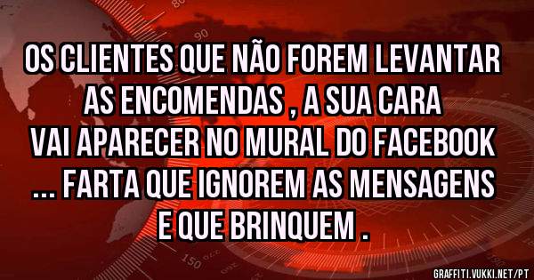 Os clientes que não forem levantar as encomendas , a sua cara vai aparecer no mural do Facebook ... Farta que ignorem as mensagens e que brinquem .