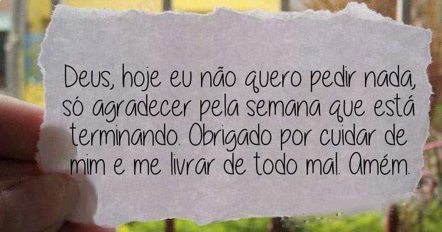 Deus, hoje eu não quero pedir nada, só agradecer pela semana que está terminando. Obrigado por cuidar de mim e me livrar de todo mal. Amém.